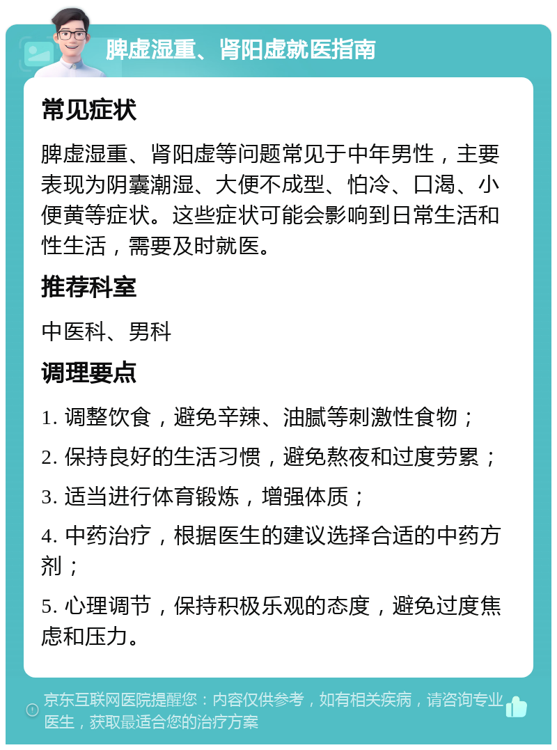 脾虚湿重、肾阳虚就医指南 常见症状 脾虚湿重、肾阳虚等问题常见于中年男性，主要表现为阴囊潮湿、大便不成型、怕冷、口渴、小便黄等症状。这些症状可能会影响到日常生活和性生活，需要及时就医。 推荐科室 中医科、男科 调理要点 1. 调整饮食，避免辛辣、油腻等刺激性食物； 2. 保持良好的生活习惯，避免熬夜和过度劳累； 3. 适当进行体育锻炼，增强体质； 4. 中药治疗，根据医生的建议选择合适的中药方剂； 5. 心理调节，保持积极乐观的态度，避免过度焦虑和压力。