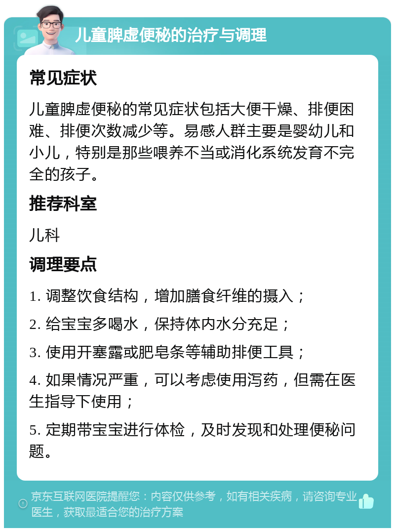 儿童脾虚便秘的治疗与调理 常见症状 儿童脾虚便秘的常见症状包括大便干燥、排便困难、排便次数减少等。易感人群主要是婴幼儿和小儿，特别是那些喂养不当或消化系统发育不完全的孩子。 推荐科室 儿科 调理要点 1. 调整饮食结构，增加膳食纤维的摄入； 2. 给宝宝多喝水，保持体内水分充足； 3. 使用开塞露或肥皂条等辅助排便工具； 4. 如果情况严重，可以考虑使用泻药，但需在医生指导下使用； 5. 定期带宝宝进行体检，及时发现和处理便秘问题。