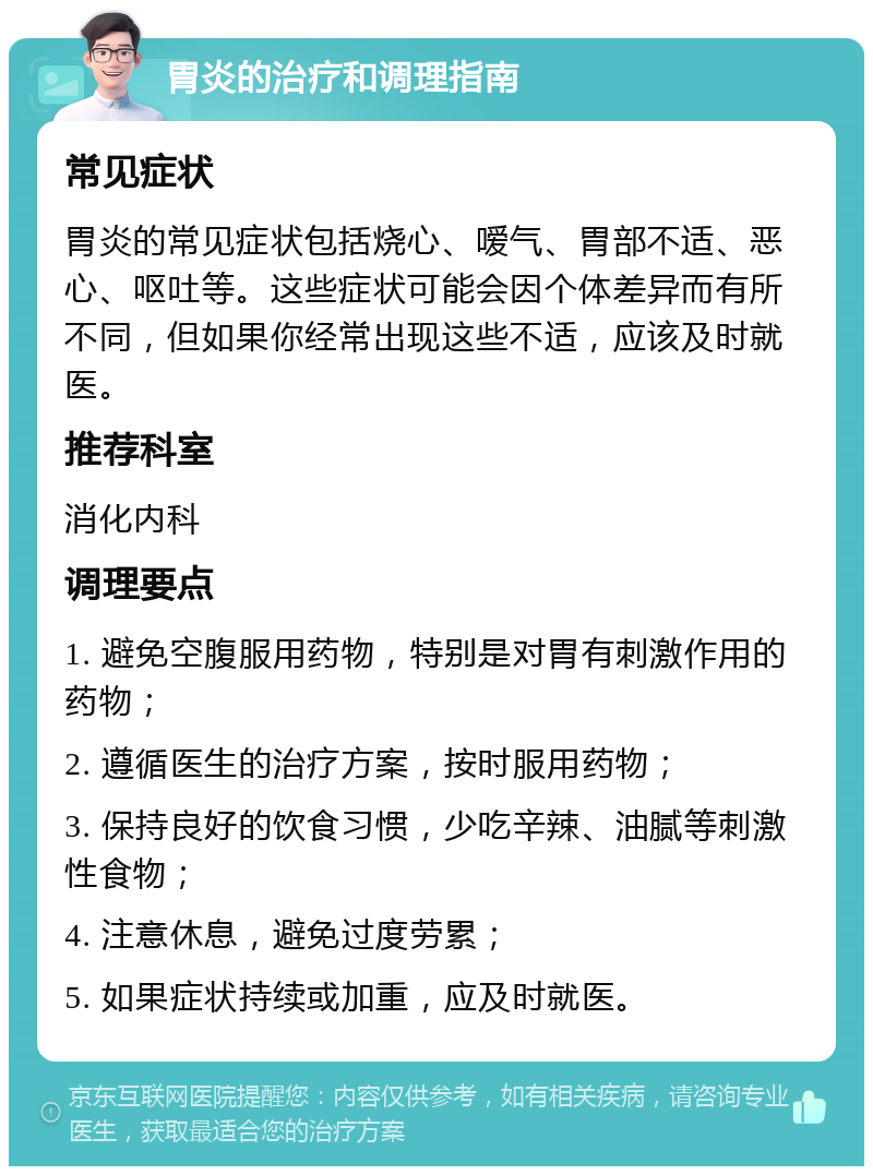 胃炎的治疗和调理指南 常见症状 胃炎的常见症状包括烧心、嗳气、胃部不适、恶心、呕吐等。这些症状可能会因个体差异而有所不同，但如果你经常出现这些不适，应该及时就医。 推荐科室 消化内科 调理要点 1. 避免空腹服用药物，特别是对胃有刺激作用的药物； 2. 遵循医生的治疗方案，按时服用药物； 3. 保持良好的饮食习惯，少吃辛辣、油腻等刺激性食物； 4. 注意休息，避免过度劳累； 5. 如果症状持续或加重，应及时就医。