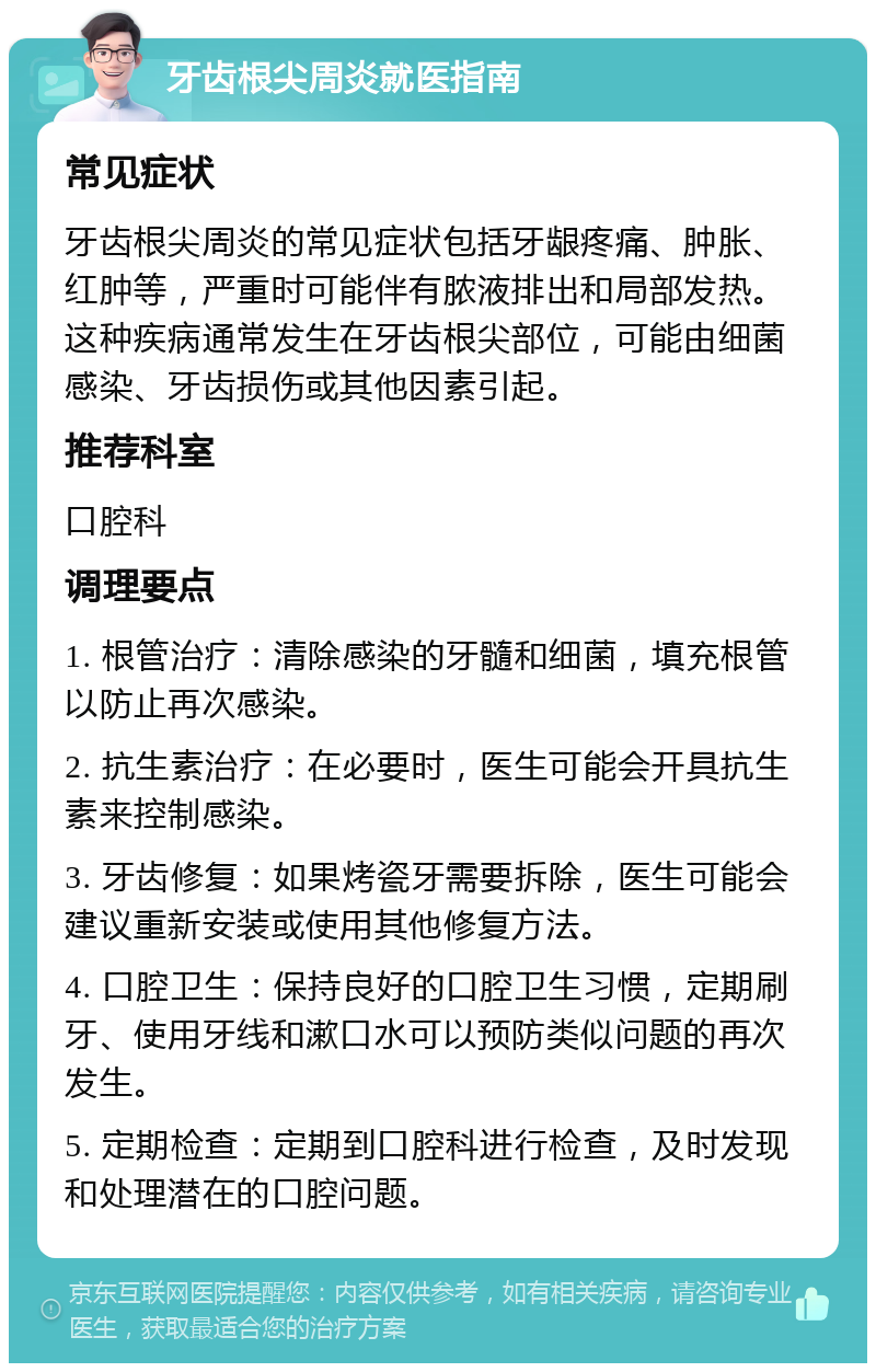 牙齿根尖周炎就医指南 常见症状 牙齿根尖周炎的常见症状包括牙龈疼痛、肿胀、红肿等，严重时可能伴有脓液排出和局部发热。这种疾病通常发生在牙齿根尖部位，可能由细菌感染、牙齿损伤或其他因素引起。 推荐科室 口腔科 调理要点 1. 根管治疗：清除感染的牙髓和细菌，填充根管以防止再次感染。 2. 抗生素治疗：在必要时，医生可能会开具抗生素来控制感染。 3. 牙齿修复：如果烤瓷牙需要拆除，医生可能会建议重新安装或使用其他修复方法。 4. 口腔卫生：保持良好的口腔卫生习惯，定期刷牙、使用牙线和漱口水可以预防类似问题的再次发生。 5. 定期检查：定期到口腔科进行检查，及时发现和处理潜在的口腔问题。