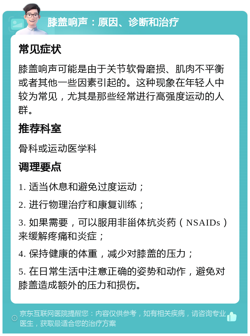 膝盖响声：原因、诊断和治疗 常见症状 膝盖响声可能是由于关节软骨磨损、肌肉不平衡或者其他一些因素引起的。这种现象在年轻人中较为常见，尤其是那些经常进行高强度运动的人群。 推荐科室 骨科或运动医学科 调理要点 1. 适当休息和避免过度运动； 2. 进行物理治疗和康复训练； 3. 如果需要，可以服用非甾体抗炎药（NSAIDs）来缓解疼痛和炎症； 4. 保持健康的体重，减少对膝盖的压力； 5. 在日常生活中注意正确的姿势和动作，避免对膝盖造成额外的压力和损伤。