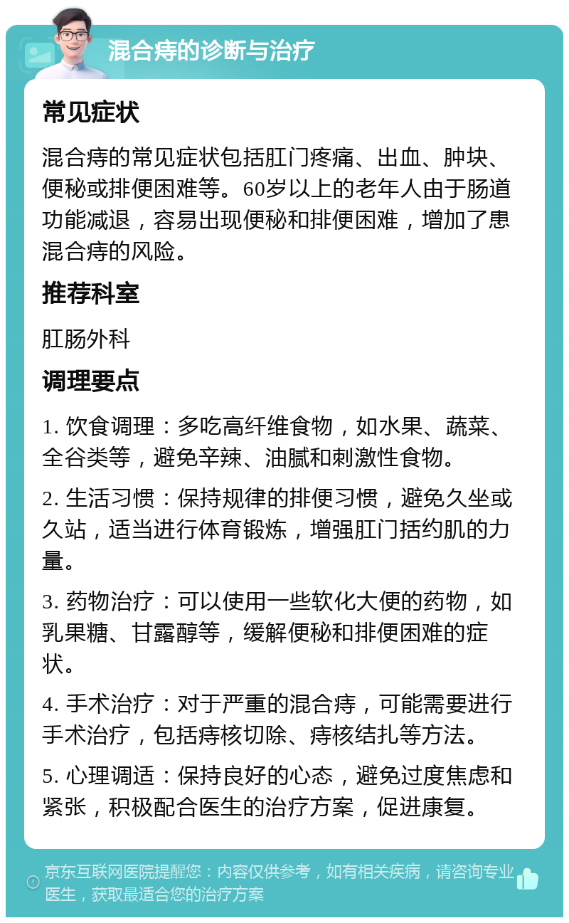 混合痔的诊断与治疗 常见症状 混合痔的常见症状包括肛门疼痛、出血、肿块、便秘或排便困难等。60岁以上的老年人由于肠道功能减退，容易出现便秘和排便困难，增加了患混合痔的风险。 推荐科室 肛肠外科 调理要点 1. 饮食调理：多吃高纤维食物，如水果、蔬菜、全谷类等，避免辛辣、油腻和刺激性食物。 2. 生活习惯：保持规律的排便习惯，避免久坐或久站，适当进行体育锻炼，增强肛门括约肌的力量。 3. 药物治疗：可以使用一些软化大便的药物，如乳果糖、甘露醇等，缓解便秘和排便困难的症状。 4. 手术治疗：对于严重的混合痔，可能需要进行手术治疗，包括痔核切除、痔核结扎等方法。 5. 心理调适：保持良好的心态，避免过度焦虑和紧张，积极配合医生的治疗方案，促进康复。