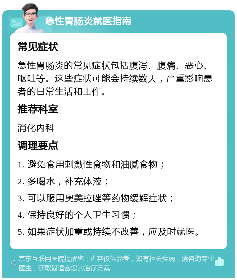 急性胃肠炎就医指南 常见症状 急性胃肠炎的常见症状包括腹泻、腹痛、恶心、呕吐等。这些症状可能会持续数天，严重影响患者的日常生活和工作。 推荐科室 消化内科 调理要点 1. 避免食用刺激性食物和油腻食物； 2. 多喝水，补充体液； 3. 可以服用奥美拉唑等药物缓解症状； 4. 保持良好的个人卫生习惯； 5. 如果症状加重或持续不改善，应及时就医。