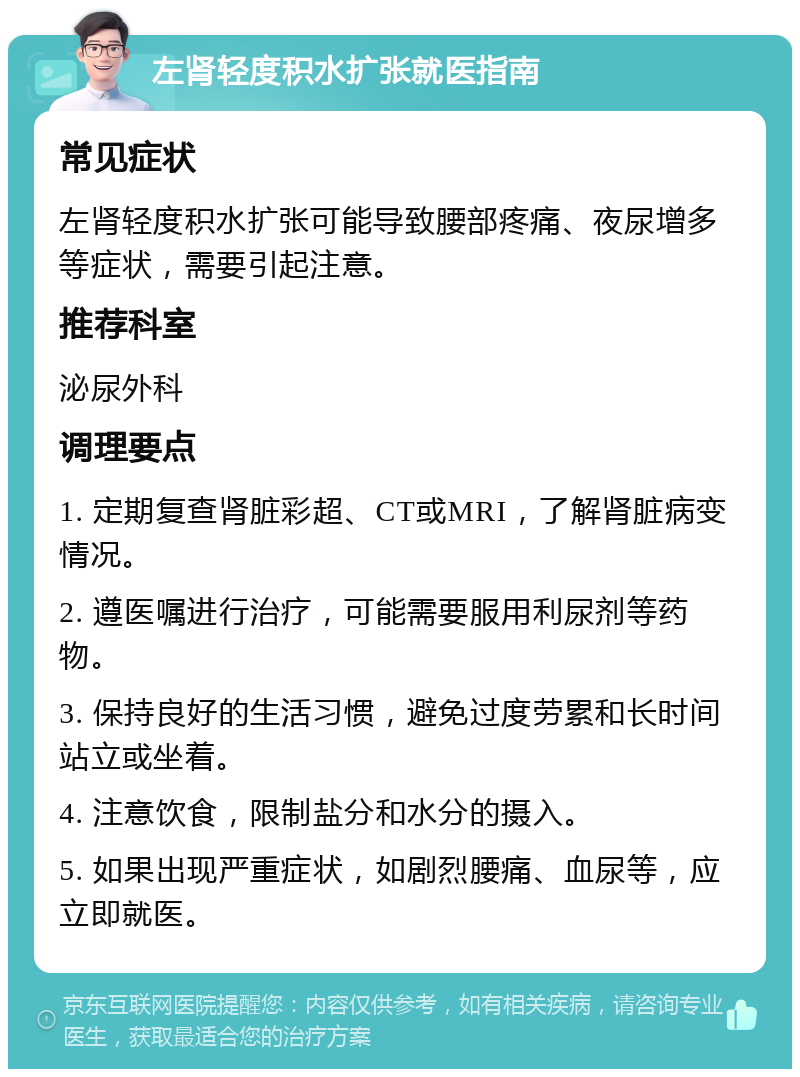 左肾轻度积水扩张就医指南 常见症状 左肾轻度积水扩张可能导致腰部疼痛、夜尿增多等症状，需要引起注意。 推荐科室 泌尿外科 调理要点 1. 定期复查肾脏彩超、CT或MRI，了解肾脏病变情况。 2. 遵医嘱进行治疗，可能需要服用利尿剂等药物。 3. 保持良好的生活习惯，避免过度劳累和长时间站立或坐着。 4. 注意饮食，限制盐分和水分的摄入。 5. 如果出现严重症状，如剧烈腰痛、血尿等，应立即就医。