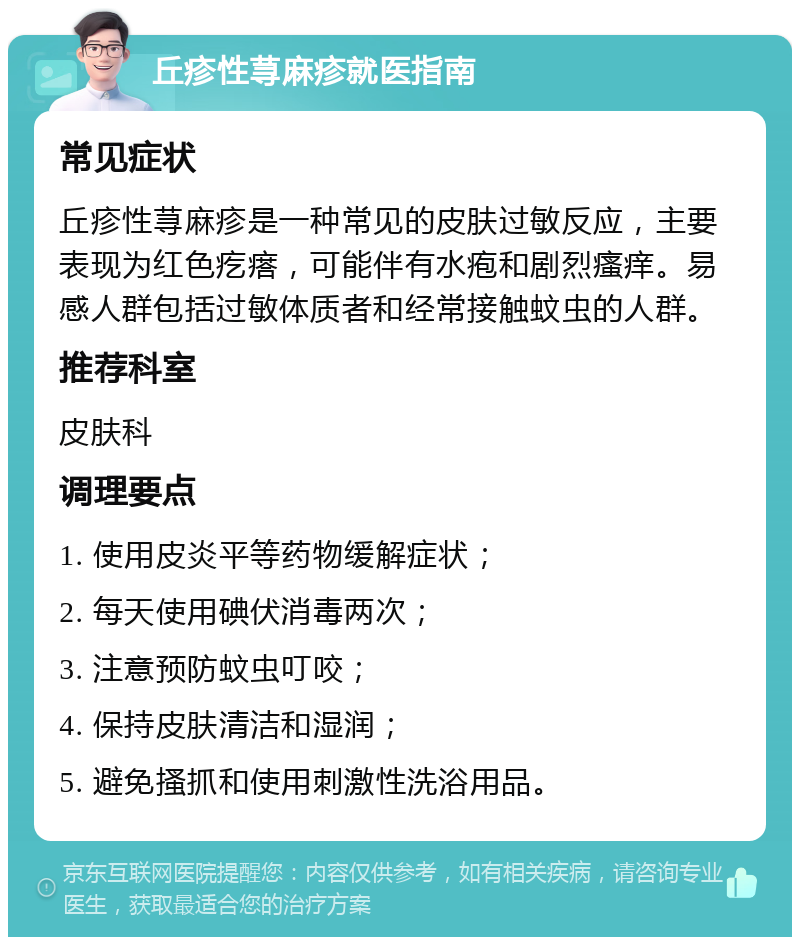 丘疹性荨麻疹就医指南 常见症状 丘疹性荨麻疹是一种常见的皮肤过敏反应，主要表现为红色疙瘩，可能伴有水疱和剧烈瘙痒。易感人群包括过敏体质者和经常接触蚊虫的人群。 推荐科室 皮肤科 调理要点 1. 使用皮炎平等药物缓解症状； 2. 每天使用碘伏消毒两次； 3. 注意预防蚊虫叮咬； 4. 保持皮肤清洁和湿润； 5. 避免搔抓和使用刺激性洗浴用品。