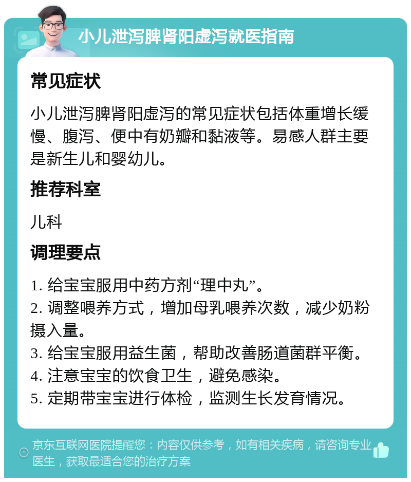 小儿泄泻脾肾阳虚泻就医指南 常见症状 小儿泄泻脾肾阳虚泻的常见症状包括体重增长缓慢、腹泻、便中有奶瓣和黏液等。易感人群主要是新生儿和婴幼儿。 推荐科室 儿科 调理要点 1. 给宝宝服用中药方剂“理中丸”。 2. 调整喂养方式，增加母乳喂养次数，减少奶粉摄入量。 3. 给宝宝服用益生菌，帮助改善肠道菌群平衡。 4. 注意宝宝的饮食卫生，避免感染。 5. 定期带宝宝进行体检，监测生长发育情况。