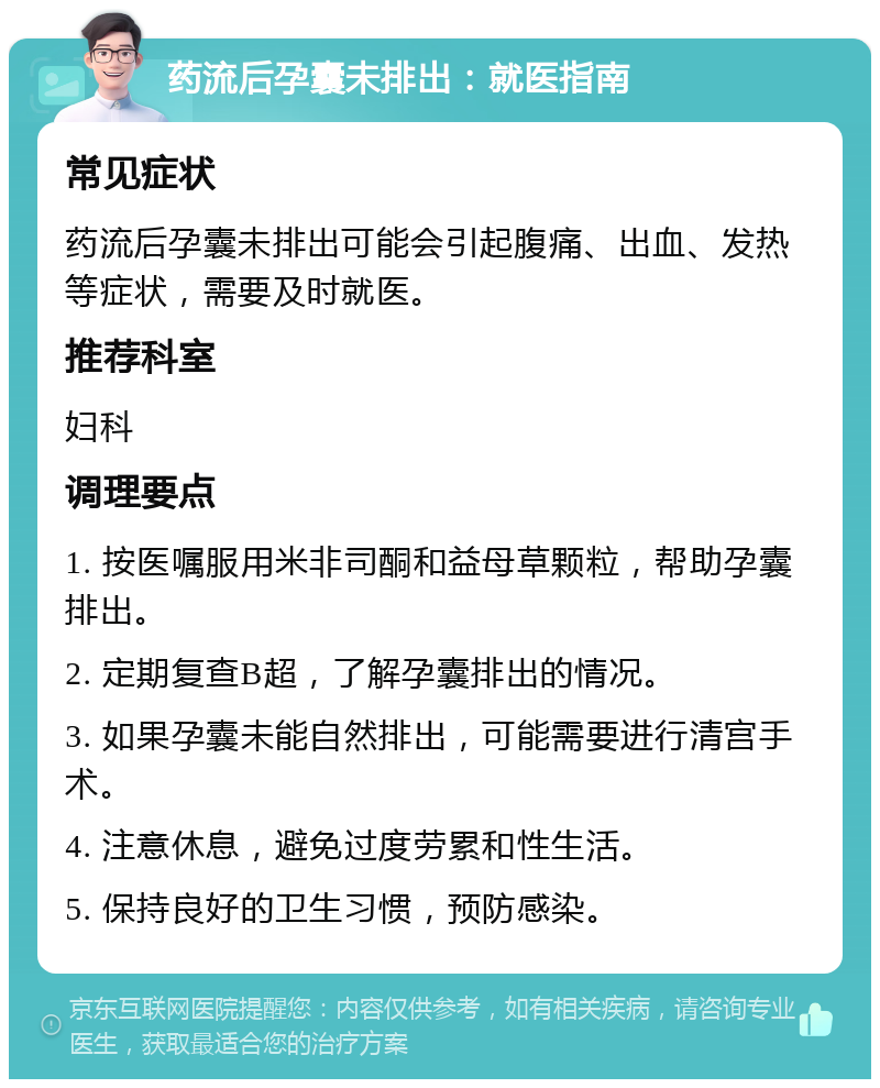 药流后孕囊未排出：就医指南 常见症状 药流后孕囊未排出可能会引起腹痛、出血、发热等症状，需要及时就医。 推荐科室 妇科 调理要点 1. 按医嘱服用米非司酮和益母草颗粒，帮助孕囊排出。 2. 定期复查B超，了解孕囊排出的情况。 3. 如果孕囊未能自然排出，可能需要进行清宫手术。 4. 注意休息，避免过度劳累和性生活。 5. 保持良好的卫生习惯，预防感染。