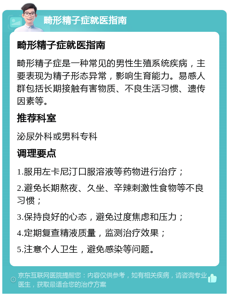 畸形精子症就医指南 畸形精子症就医指南 畸形精子症是一种常见的男性生殖系统疾病，主要表现为精子形态异常，影响生育能力。易感人群包括长期接触有害物质、不良生活习惯、遗传因素等。 推荐科室 泌尿外科或男科专科 调理要点 1.服用左卡尼汀口服溶液等药物进行治疗； 2.避免长期熬夜、久坐、辛辣刺激性食物等不良习惯； 3.保持良好的心态，避免过度焦虑和压力； 4.定期复查精液质量，监测治疗效果； 5.注意个人卫生，避免感染等问题。