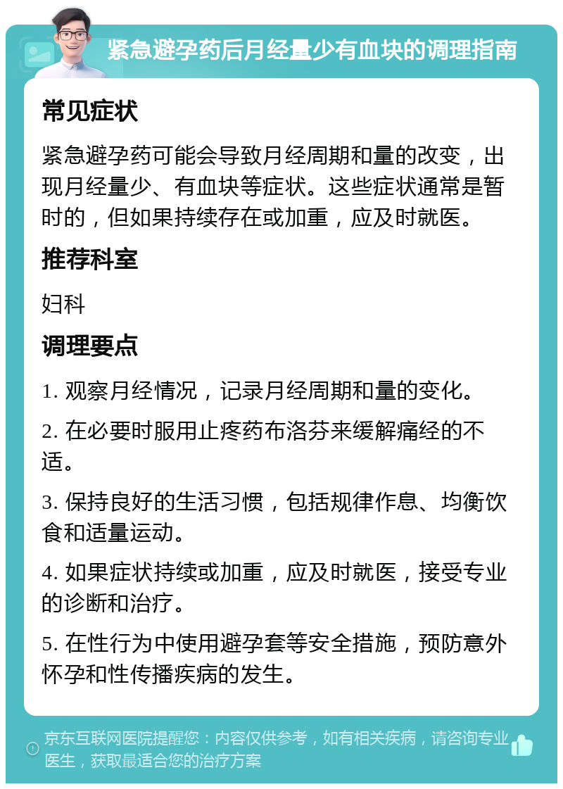 紧急避孕药后月经量少有血块的调理指南 常见症状 紧急避孕药可能会导致月经周期和量的改变，出现月经量少、有血块等症状。这些症状通常是暂时的，但如果持续存在或加重，应及时就医。 推荐科室 妇科 调理要点 1. 观察月经情况，记录月经周期和量的变化。 2. 在必要时服用止疼药布洛芬来缓解痛经的不适。 3. 保持良好的生活习惯，包括规律作息、均衡饮食和适量运动。 4. 如果症状持续或加重，应及时就医，接受专业的诊断和治疗。 5. 在性行为中使用避孕套等安全措施，预防意外怀孕和性传播疾病的发生。