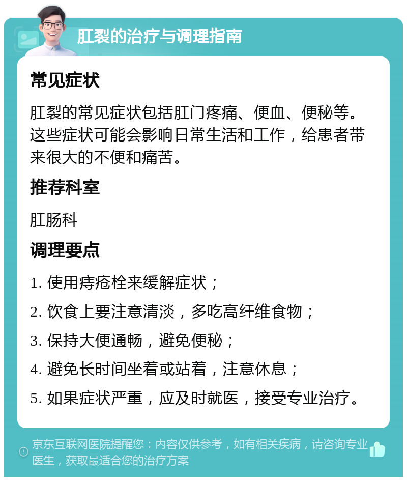 肛裂的治疗与调理指南 常见症状 肛裂的常见症状包括肛门疼痛、便血、便秘等。这些症状可能会影响日常生活和工作，给患者带来很大的不便和痛苦。 推荐科室 肛肠科 调理要点 1. 使用痔疮栓来缓解症状； 2. 饮食上要注意清淡，多吃高纤维食物； 3. 保持大便通畅，避免便秘； 4. 避免长时间坐着或站着，注意休息； 5. 如果症状严重，应及时就医，接受专业治疗。