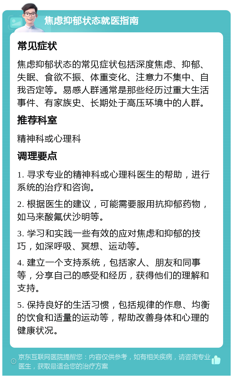 焦虑抑郁状态就医指南 常见症状 焦虑抑郁状态的常见症状包括深度焦虑、抑郁、失眠、食欲不振、体重变化、注意力不集中、自我否定等。易感人群通常是那些经历过重大生活事件、有家族史、长期处于高压环境中的人群。 推荐科室 精神科或心理科 调理要点 1. 寻求专业的精神科或心理科医生的帮助，进行系统的治疗和咨询。 2. 根据医生的建议，可能需要服用抗抑郁药物，如马来酸氟伏沙明等。 3. 学习和实践一些有效的应对焦虑和抑郁的技巧，如深呼吸、冥想、运动等。 4. 建立一个支持系统，包括家人、朋友和同事等，分享自己的感受和经历，获得他们的理解和支持。 5. 保持良好的生活习惯，包括规律的作息、均衡的饮食和适量的运动等，帮助改善身体和心理的健康状况。