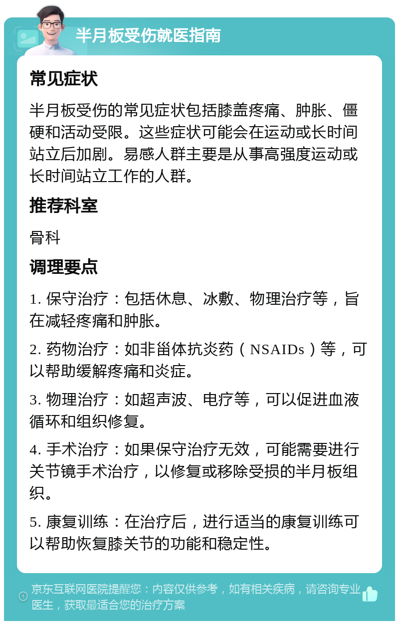 半月板受伤就医指南 常见症状 半月板受伤的常见症状包括膝盖疼痛、肿胀、僵硬和活动受限。这些症状可能会在运动或长时间站立后加剧。易感人群主要是从事高强度运动或长时间站立工作的人群。 推荐科室 骨科 调理要点 1. 保守治疗：包括休息、冰敷、物理治疗等，旨在减轻疼痛和肿胀。 2. 药物治疗：如非甾体抗炎药（NSAIDs）等，可以帮助缓解疼痛和炎症。 3. 物理治疗：如超声波、电疗等，可以促进血液循环和组织修复。 4. 手术治疗：如果保守治疗无效，可能需要进行关节镜手术治疗，以修复或移除受损的半月板组织。 5. 康复训练：在治疗后，进行适当的康复训练可以帮助恢复膝关节的功能和稳定性。