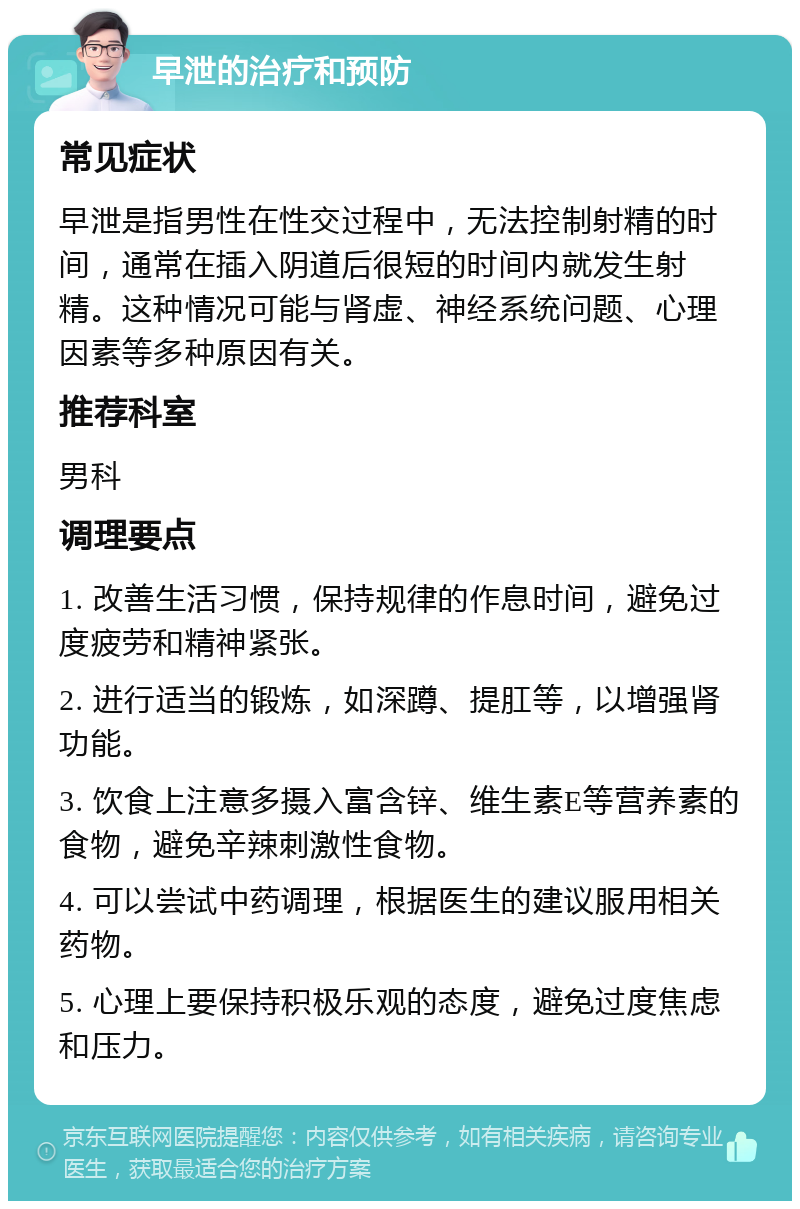 早泄的治疗和预防 常见症状 早泄是指男性在性交过程中，无法控制射精的时间，通常在插入阴道后很短的时间内就发生射精。这种情况可能与肾虚、神经系统问题、心理因素等多种原因有关。 推荐科室 男科 调理要点 1. 改善生活习惯，保持规律的作息时间，避免过度疲劳和精神紧张。 2. 进行适当的锻炼，如深蹲、提肛等，以增强肾功能。 3. 饮食上注意多摄入富含锌、维生素E等营养素的食物，避免辛辣刺激性食物。 4. 可以尝试中药调理，根据医生的建议服用相关药物。 5. 心理上要保持积极乐观的态度，避免过度焦虑和压力。