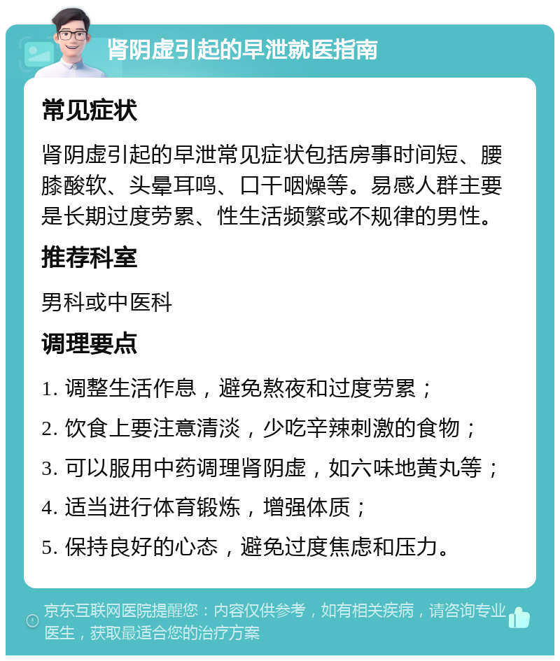 肾阴虚引起的早泄就医指南 常见症状 肾阴虚引起的早泄常见症状包括房事时间短、腰膝酸软、头晕耳鸣、口干咽燥等。易感人群主要是长期过度劳累、性生活频繁或不规律的男性。 推荐科室 男科或中医科 调理要点 1. 调整生活作息，避免熬夜和过度劳累； 2. 饮食上要注意清淡，少吃辛辣刺激的食物； 3. 可以服用中药调理肾阴虚，如六味地黄丸等； 4. 适当进行体育锻炼，增强体质； 5. 保持良好的心态，避免过度焦虑和压力。