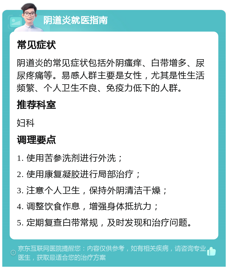 阴道炎就医指南 常见症状 阴道炎的常见症状包括外阴瘙痒、白带增多、尿尿疼痛等。易感人群主要是女性，尤其是性生活频繁、个人卫生不良、免疫力低下的人群。 推荐科室 妇科 调理要点 1. 使用苦参洗剂进行外洗； 2. 使用康复凝胶进行局部治疗； 3. 注意个人卫生，保持外阴清洁干燥； 4. 调整饮食作息，增强身体抵抗力； 5. 定期复查白带常规，及时发现和治疗问题。