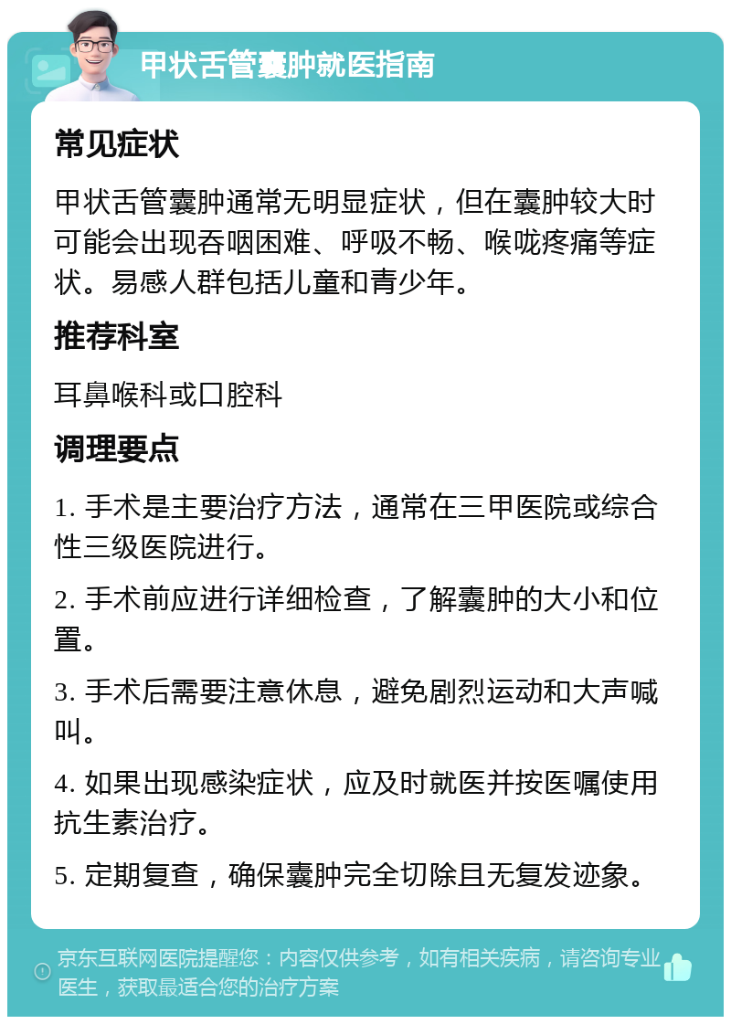 甲状舌管囊肿就医指南 常见症状 甲状舌管囊肿通常无明显症状，但在囊肿较大时可能会出现吞咽困难、呼吸不畅、喉咙疼痛等症状。易感人群包括儿童和青少年。 推荐科室 耳鼻喉科或口腔科 调理要点 1. 手术是主要治疗方法，通常在三甲医院或综合性三级医院进行。 2. 手术前应进行详细检查，了解囊肿的大小和位置。 3. 手术后需要注意休息，避免剧烈运动和大声喊叫。 4. 如果出现感染症状，应及时就医并按医嘱使用抗生素治疗。 5. 定期复查，确保囊肿完全切除且无复发迹象。