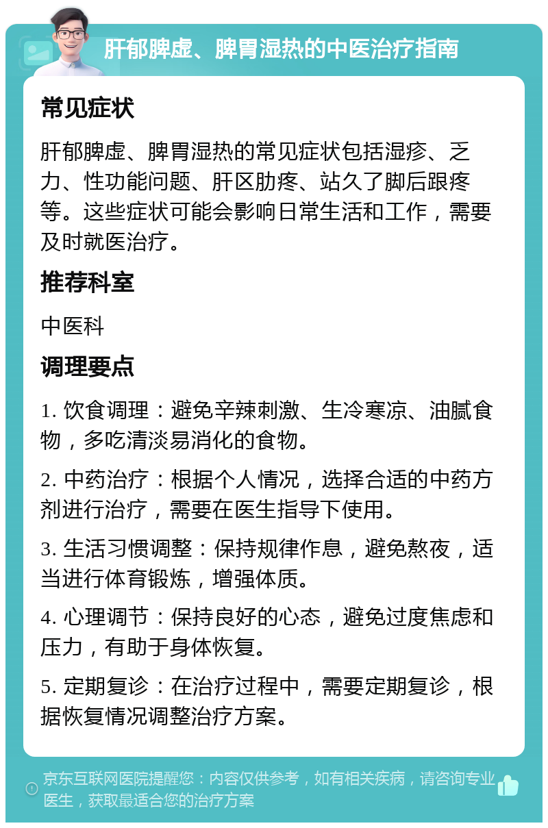 肝郁脾虚、脾胃湿热的中医治疗指南 常见症状 肝郁脾虚、脾胃湿热的常见症状包括湿疹、乏力、性功能问题、肝区肋疼、站久了脚后跟疼等。这些症状可能会影响日常生活和工作，需要及时就医治疗。 推荐科室 中医科 调理要点 1. 饮食调理：避免辛辣刺激、生冷寒凉、油腻食物，多吃清淡易消化的食物。 2. 中药治疗：根据个人情况，选择合适的中药方剂进行治疗，需要在医生指导下使用。 3. 生活习惯调整：保持规律作息，避免熬夜，适当进行体育锻炼，增强体质。 4. 心理调节：保持良好的心态，避免过度焦虑和压力，有助于身体恢复。 5. 定期复诊：在治疗过程中，需要定期复诊，根据恢复情况调整治疗方案。