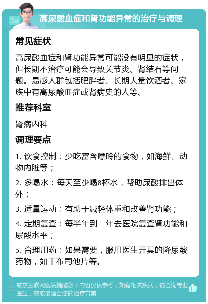 高尿酸血症和肾功能异常的治疗与调理 常见症状 高尿酸血症和肾功能异常可能没有明显的症状，但长期不治疗可能会导致关节炎、肾结石等问题。易感人群包括肥胖者、长期大量饮酒者、家族中有高尿酸血症或肾病史的人等。 推荐科室 肾病内科 调理要点 1. 饮食控制：少吃富含嘌呤的食物，如海鲜、动物内脏等； 2. 多喝水：每天至少喝8杯水，帮助尿酸排出体外； 3. 适量运动：有助于减轻体重和改善肾功能； 4. 定期复查：每半年到一年去医院复查肾功能和尿酸水平； 5. 合理用药：如果需要，服用医生开具的降尿酸药物，如非布司他片等。