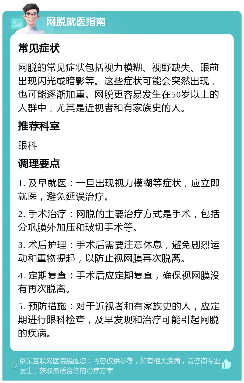 网脱就医指南 常见症状 网脱的常见症状包括视力模糊、视野缺失、眼前出现闪光或暗影等。这些症状可能会突然出现，也可能逐渐加重。网脱更容易发生在50岁以上的人群中，尤其是近视者和有家族史的人。 推荐科室 眼科 调理要点 1. 及早就医：一旦出现视力模糊等症状，应立即就医，避免延误治疗。 2. 手术治疗：网脱的主要治疗方式是手术，包括分巩膜外加压和玻切手术等。 3. 术后护理：手术后需要注意休息，避免剧烈运动和重物提起，以防止视网膜再次脱离。 4. 定期复查：手术后应定期复查，确保视网膜没有再次脱离。 5. 预防措施：对于近视者和有家族史的人，应定期进行眼科检查，及早发现和治疗可能引起网脱的疾病。