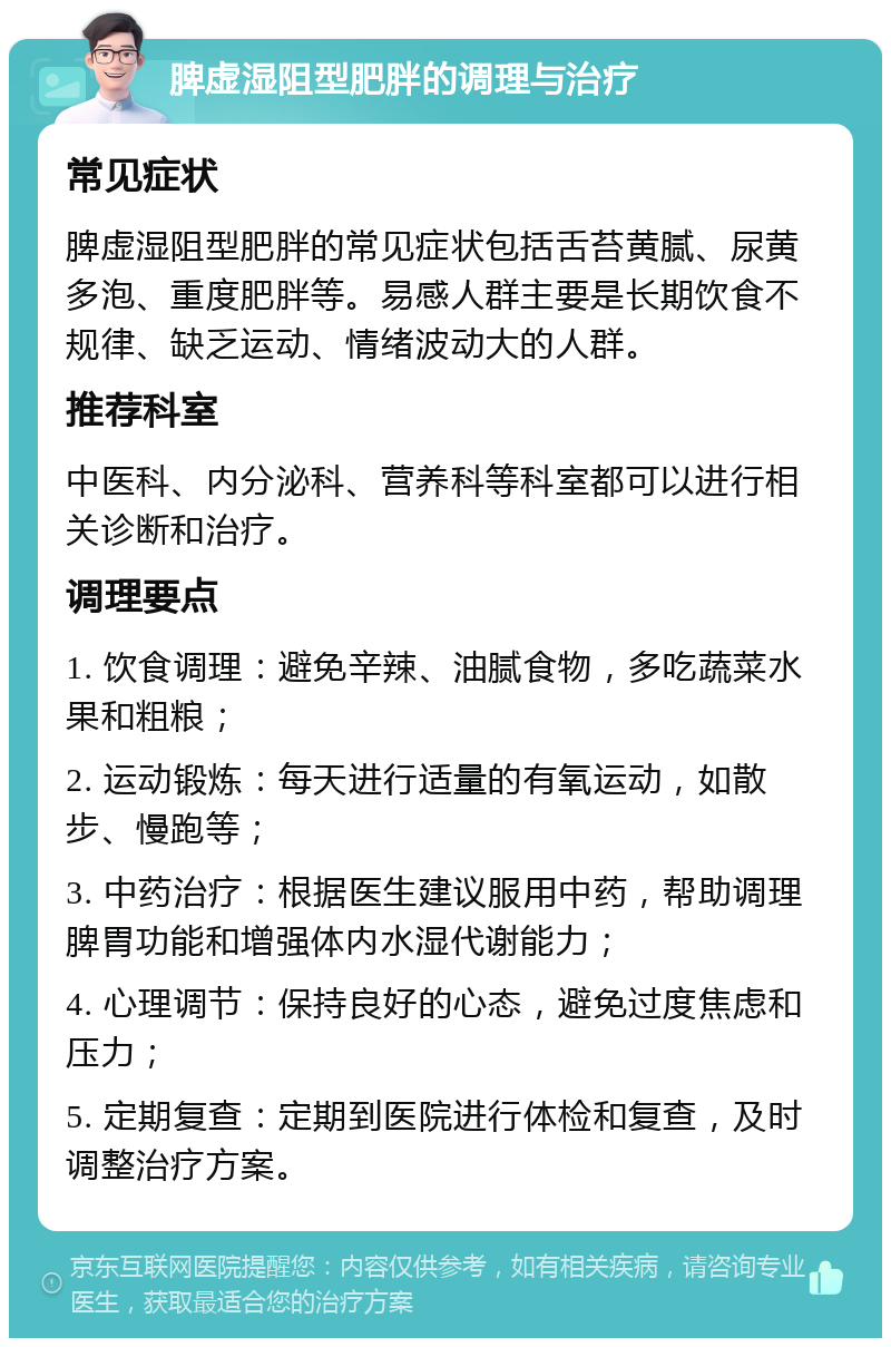 脾虚湿阻型肥胖的调理与治疗 常见症状 脾虚湿阻型肥胖的常见症状包括舌苔黄腻、尿黄多泡、重度肥胖等。易感人群主要是长期饮食不规律、缺乏运动、情绪波动大的人群。 推荐科室 中医科、内分泌科、营养科等科室都可以进行相关诊断和治疗。 调理要点 1. 饮食调理：避免辛辣、油腻食物，多吃蔬菜水果和粗粮； 2. 运动锻炼：每天进行适量的有氧运动，如散步、慢跑等； 3. 中药治疗：根据医生建议服用中药，帮助调理脾胃功能和增强体内水湿代谢能力； 4. 心理调节：保持良好的心态，避免过度焦虑和压力； 5. 定期复查：定期到医院进行体检和复查，及时调整治疗方案。