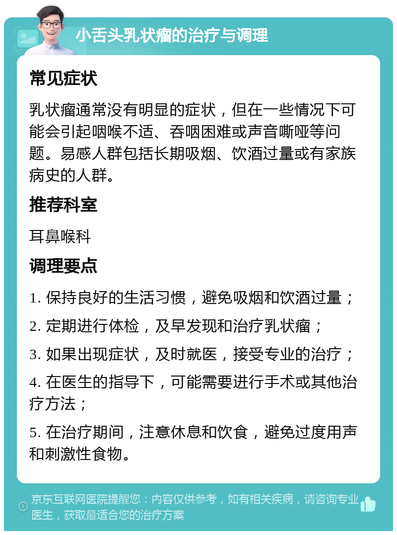 小舌头乳状瘤的治疗与调理 常见症状 乳状瘤通常没有明显的症状，但在一些情况下可能会引起咽喉不适、吞咽困难或声音嘶哑等问题。易感人群包括长期吸烟、饮酒过量或有家族病史的人群。 推荐科室 耳鼻喉科 调理要点 1. 保持良好的生活习惯，避免吸烟和饮酒过量； 2. 定期进行体检，及早发现和治疗乳状瘤； 3. 如果出现症状，及时就医，接受专业的治疗； 4. 在医生的指导下，可能需要进行手术或其他治疗方法； 5. 在治疗期间，注意休息和饮食，避免过度用声和刺激性食物。