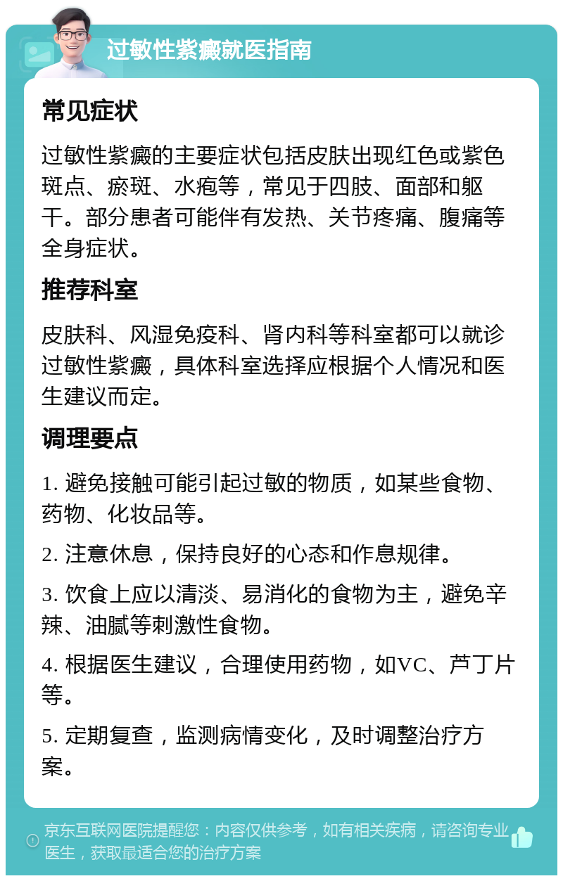 过敏性紫癜就医指南 常见症状 过敏性紫癜的主要症状包括皮肤出现红色或紫色斑点、瘀斑、水疱等，常见于四肢、面部和躯干。部分患者可能伴有发热、关节疼痛、腹痛等全身症状。 推荐科室 皮肤科、风湿免疫科、肾内科等科室都可以就诊过敏性紫癜，具体科室选择应根据个人情况和医生建议而定。 调理要点 1. 避免接触可能引起过敏的物质，如某些食物、药物、化妆品等。 2. 注意休息，保持良好的心态和作息规律。 3. 饮食上应以清淡、易消化的食物为主，避免辛辣、油腻等刺激性食物。 4. 根据医生建议，合理使用药物，如VC、芦丁片等。 5. 定期复查，监测病情变化，及时调整治疗方案。