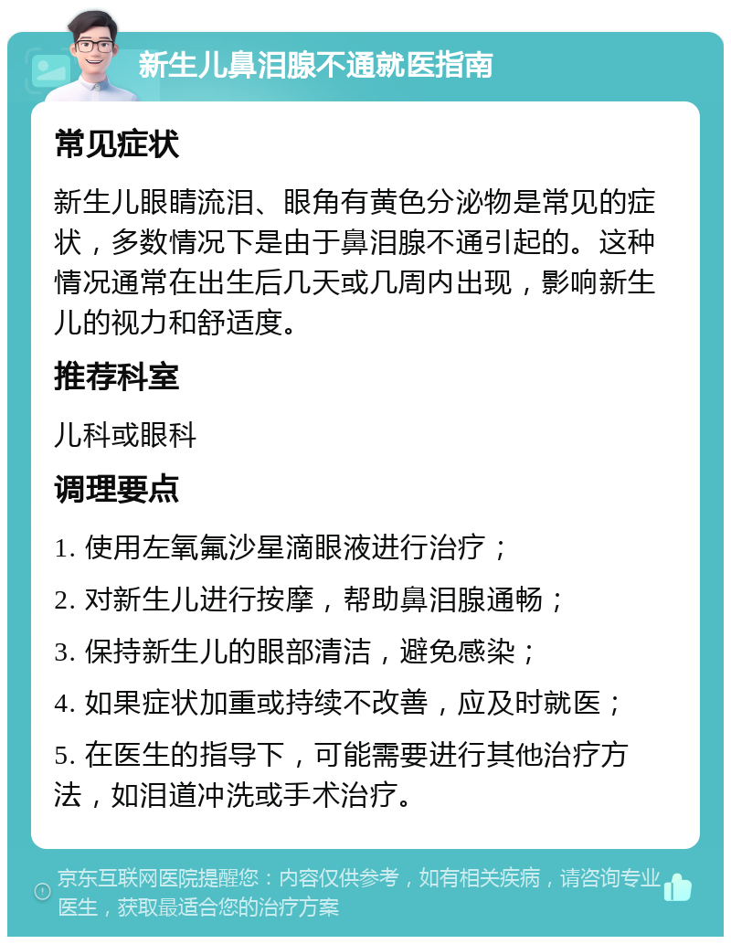 新生儿鼻泪腺不通就医指南 常见症状 新生儿眼睛流泪、眼角有黄色分泌物是常见的症状，多数情况下是由于鼻泪腺不通引起的。这种情况通常在出生后几天或几周内出现，影响新生儿的视力和舒适度。 推荐科室 儿科或眼科 调理要点 1. 使用左氧氟沙星滴眼液进行治疗； 2. 对新生儿进行按摩，帮助鼻泪腺通畅； 3. 保持新生儿的眼部清洁，避免感染； 4. 如果症状加重或持续不改善，应及时就医； 5. 在医生的指导下，可能需要进行其他治疗方法，如泪道冲洗或手术治疗。