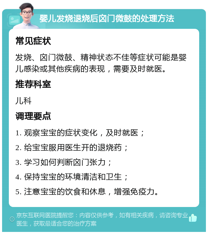 婴儿发烧退烧后囟门微鼓的处理方法 常见症状 发烧、囟门微鼓、精神状态不佳等症状可能是婴儿感染或其他疾病的表现，需要及时就医。 推荐科室 儿科 调理要点 1. 观察宝宝的症状变化，及时就医； 2. 给宝宝服用医生开的退烧药； 3. 学习如何判断囟门张力； 4. 保持宝宝的环境清洁和卫生； 5. 注意宝宝的饮食和休息，增强免疫力。