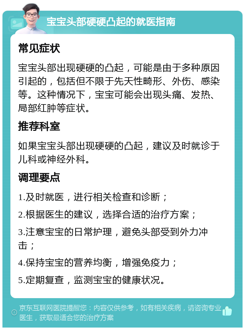 宝宝头部硬硬凸起的就医指南 常见症状 宝宝头部出现硬硬的凸起，可能是由于多种原因引起的，包括但不限于先天性畸形、外伤、感染等。这种情况下，宝宝可能会出现头痛、发热、局部红肿等症状。 推荐科室 如果宝宝头部出现硬硬的凸起，建议及时就诊于儿科或神经外科。 调理要点 1.及时就医，进行相关检查和诊断； 2.根据医生的建议，选择合适的治疗方案； 3.注意宝宝的日常护理，避免头部受到外力冲击； 4.保持宝宝的营养均衡，增强免疫力； 5.定期复查，监测宝宝的健康状况。