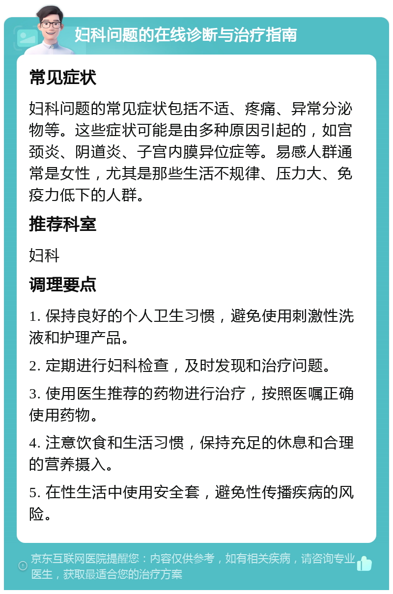 妇科问题的在线诊断与治疗指南 常见症状 妇科问题的常见症状包括不适、疼痛、异常分泌物等。这些症状可能是由多种原因引起的，如宫颈炎、阴道炎、子宫内膜异位症等。易感人群通常是女性，尤其是那些生活不规律、压力大、免疫力低下的人群。 推荐科室 妇科 调理要点 1. 保持良好的个人卫生习惯，避免使用刺激性洗液和护理产品。 2. 定期进行妇科检查，及时发现和治疗问题。 3. 使用医生推荐的药物进行治疗，按照医嘱正确使用药物。 4. 注意饮食和生活习惯，保持充足的休息和合理的营养摄入。 5. 在性生活中使用安全套，避免性传播疾病的风险。