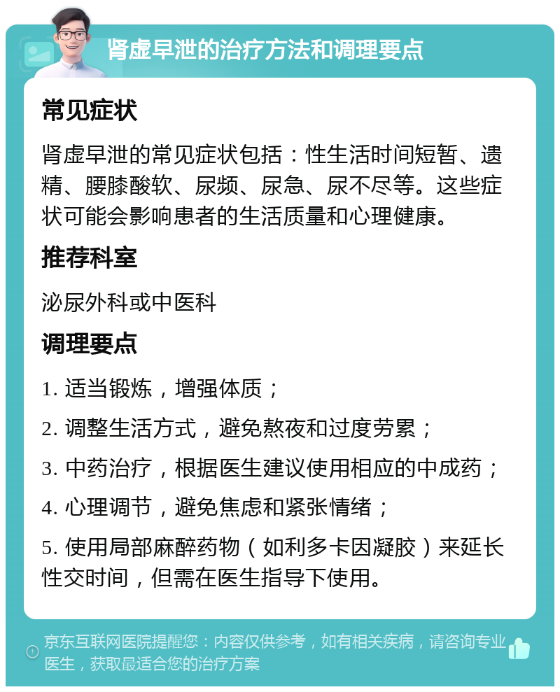 肾虚早泄的治疗方法和调理要点 常见症状 肾虚早泄的常见症状包括：性生活时间短暂、遗精、腰膝酸软、尿频、尿急、尿不尽等。这些症状可能会影响患者的生活质量和心理健康。 推荐科室 泌尿外科或中医科 调理要点 1. 适当锻炼，增强体质； 2. 调整生活方式，避免熬夜和过度劳累； 3. 中药治疗，根据医生建议使用相应的中成药； 4. 心理调节，避免焦虑和紧张情绪； 5. 使用局部麻醉药物（如利多卡因凝胶）来延长性交时间，但需在医生指导下使用。