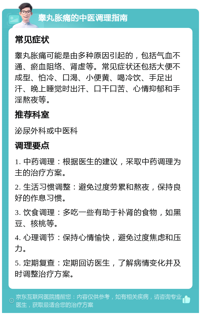 睾丸胀痛的中医调理指南 常见症状 睾丸胀痛可能是由多种原因引起的，包括气血不通、瘀血阻络、肾虚等。常见症状还包括大便不成型、怕冷、口渴、小便黄、喝冷饮、手足出汗、晚上睡觉时出汗、口干口苦、心情抑郁和手淫熬夜等。 推荐科室 泌尿外科或中医科 调理要点 1. 中药调理：根据医生的建议，采取中药调理为主的治疗方案。 2. 生活习惯调整：避免过度劳累和熬夜，保持良好的作息习惯。 3. 饮食调理：多吃一些有助于补肾的食物，如黑豆、核桃等。 4. 心理调节：保持心情愉快，避免过度焦虑和压力。 5. 定期复查：定期回访医生，了解病情变化并及时调整治疗方案。