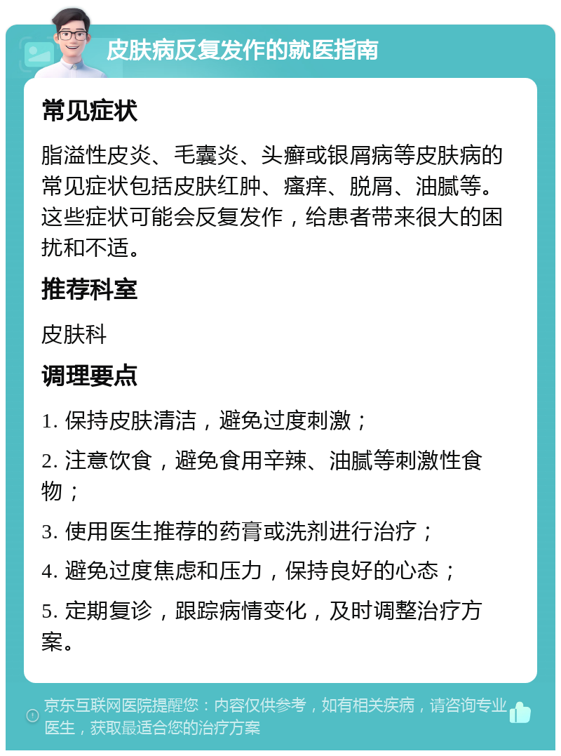 皮肤病反复发作的就医指南 常见症状 脂溢性皮炎、毛囊炎、头癣或银屑病等皮肤病的常见症状包括皮肤红肿、瘙痒、脱屑、油腻等。这些症状可能会反复发作，给患者带来很大的困扰和不适。 推荐科室 皮肤科 调理要点 1. 保持皮肤清洁，避免过度刺激； 2. 注意饮食，避免食用辛辣、油腻等刺激性食物； 3. 使用医生推荐的药膏或洗剂进行治疗； 4. 避免过度焦虑和压力，保持良好的心态； 5. 定期复诊，跟踪病情变化，及时调整治疗方案。