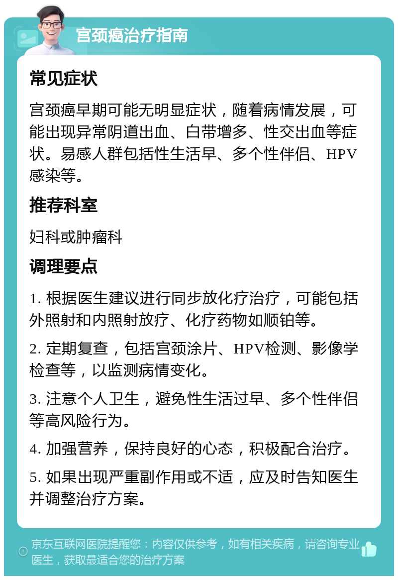 宫颈癌治疗指南 常见症状 宫颈癌早期可能无明显症状，随着病情发展，可能出现异常阴道出血、白带增多、性交出血等症状。易感人群包括性生活早、多个性伴侣、HPV感染等。 推荐科室 妇科或肿瘤科 调理要点 1. 根据医生建议进行同步放化疗治疗，可能包括外照射和内照射放疗、化疗药物如顺铂等。 2. 定期复查，包括宫颈涂片、HPV检测、影像学检查等，以监测病情变化。 3. 注意个人卫生，避免性生活过早、多个性伴侣等高风险行为。 4. 加强营养，保持良好的心态，积极配合治疗。 5. 如果出现严重副作用或不适，应及时告知医生并调整治疗方案。