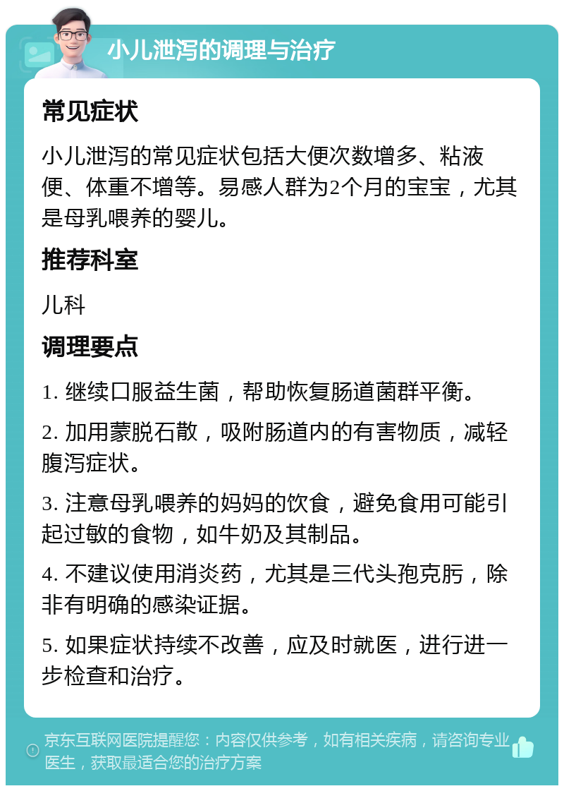 小儿泄泻的调理与治疗 常见症状 小儿泄泻的常见症状包括大便次数增多、粘液便、体重不增等。易感人群为2个月的宝宝，尤其是母乳喂养的婴儿。 推荐科室 儿科 调理要点 1. 继续口服益生菌，帮助恢复肠道菌群平衡。 2. 加用蒙脱石散，吸附肠道内的有害物质，减轻腹泻症状。 3. 注意母乳喂养的妈妈的饮食，避免食用可能引起过敏的食物，如牛奶及其制品。 4. 不建议使用消炎药，尤其是三代头孢克肟，除非有明确的感染证据。 5. 如果症状持续不改善，应及时就医，进行进一步检查和治疗。