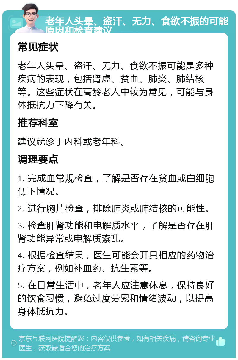 老年人头晕、盗汗、无力、食欲不振的可能原因和检查建议 常见症状 老年人头晕、盗汗、无力、食欲不振可能是多种疾病的表现，包括肾虚、贫血、肺炎、肺结核等。这些症状在高龄老人中较为常见，可能与身体抵抗力下降有关。 推荐科室 建议就诊于内科或老年科。 调理要点 1. 完成血常规检查，了解是否存在贫血或白细胞低下情况。 2. 进行胸片检查，排除肺炎或肺结核的可能性。 3. 检查肝肾功能和电解质水平，了解是否存在肝肾功能异常或电解质紊乱。 4. 根据检查结果，医生可能会开具相应的药物治疗方案，例如补血药、抗生素等。 5. 在日常生活中，老年人应注意休息，保持良好的饮食习惯，避免过度劳累和情绪波动，以提高身体抵抗力。