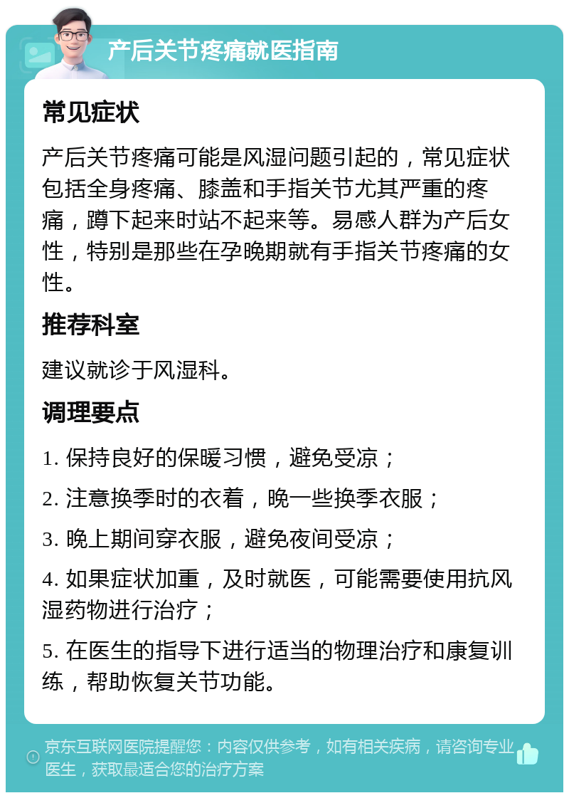 产后关节疼痛就医指南 常见症状 产后关节疼痛可能是风湿问题引起的，常见症状包括全身疼痛、膝盖和手指关节尤其严重的疼痛，蹲下起来时站不起来等。易感人群为产后女性，特别是那些在孕晚期就有手指关节疼痛的女性。 推荐科室 建议就诊于风湿科。 调理要点 1. 保持良好的保暖习惯，避免受凉； 2. 注意换季时的衣着，晚一些换季衣服； 3. 晚上期间穿衣服，避免夜间受凉； 4. 如果症状加重，及时就医，可能需要使用抗风湿药物进行治疗； 5. 在医生的指导下进行适当的物理治疗和康复训练，帮助恢复关节功能。