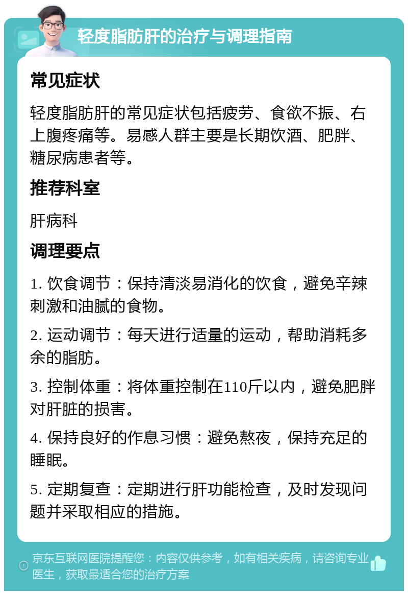 轻度脂肪肝的治疗与调理指南 常见症状 轻度脂肪肝的常见症状包括疲劳、食欲不振、右上腹疼痛等。易感人群主要是长期饮酒、肥胖、糖尿病患者等。 推荐科室 肝病科 调理要点 1. 饮食调节：保持清淡易消化的饮食，避免辛辣刺激和油腻的食物。 2. 运动调节：每天进行适量的运动，帮助消耗多余的脂肪。 3. 控制体重：将体重控制在110斤以内，避免肥胖对肝脏的损害。 4. 保持良好的作息习惯：避免熬夜，保持充足的睡眠。 5. 定期复查：定期进行肝功能检查，及时发现问题并采取相应的措施。