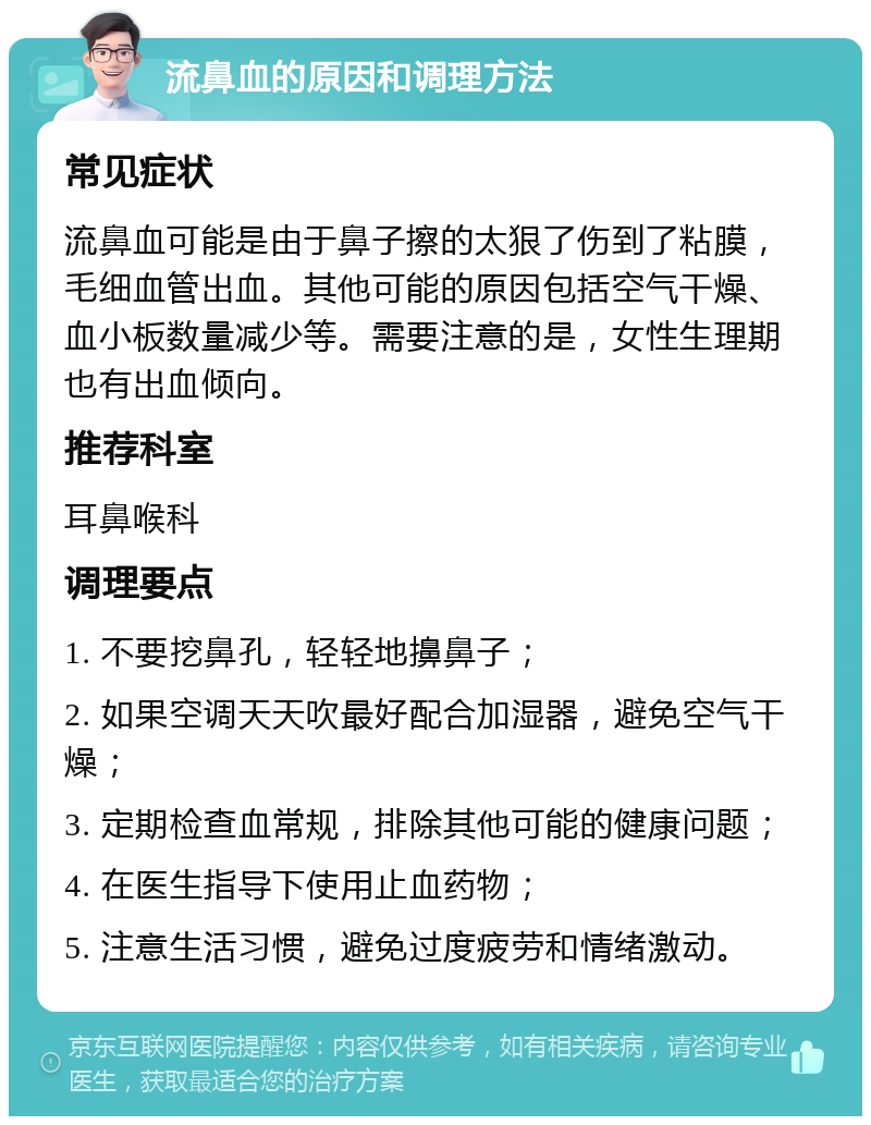 流鼻血的原因和调理方法 常见症状 流鼻血可能是由于鼻子擦的太狠了伤到了粘膜，毛细血管出血。其他可能的原因包括空气干燥、血小板数量减少等。需要注意的是，女性生理期也有出血倾向。 推荐科室 耳鼻喉科 调理要点 1. 不要挖鼻孔，轻轻地擤鼻子； 2. 如果空调天天吹最好配合加湿器，避免空气干燥； 3. 定期检查血常规，排除其他可能的健康问题； 4. 在医生指导下使用止血药物； 5. 注意生活习惯，避免过度疲劳和情绪激动。