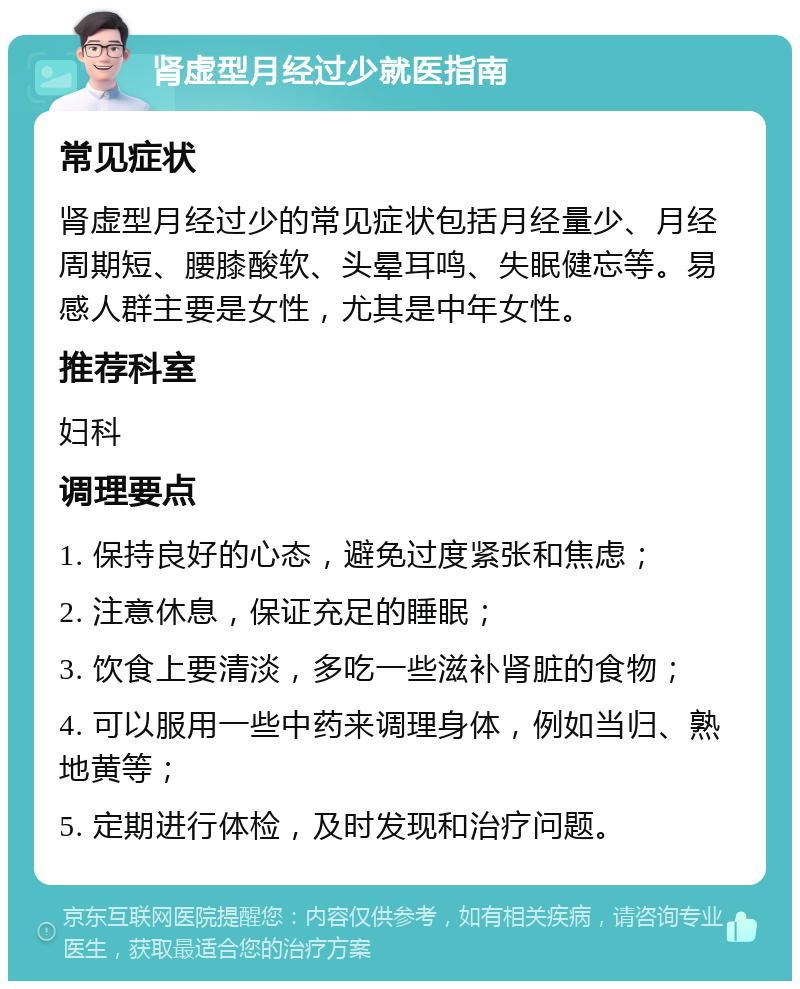 肾虚型月经过少就医指南 常见症状 肾虚型月经过少的常见症状包括月经量少、月经周期短、腰膝酸软、头晕耳鸣、失眠健忘等。易感人群主要是女性，尤其是中年女性。 推荐科室 妇科 调理要点 1. 保持良好的心态，避免过度紧张和焦虑； 2. 注意休息，保证充足的睡眠； 3. 饮食上要清淡，多吃一些滋补肾脏的食物； 4. 可以服用一些中药来调理身体，例如当归、熟地黄等； 5. 定期进行体检，及时发现和治疗问题。