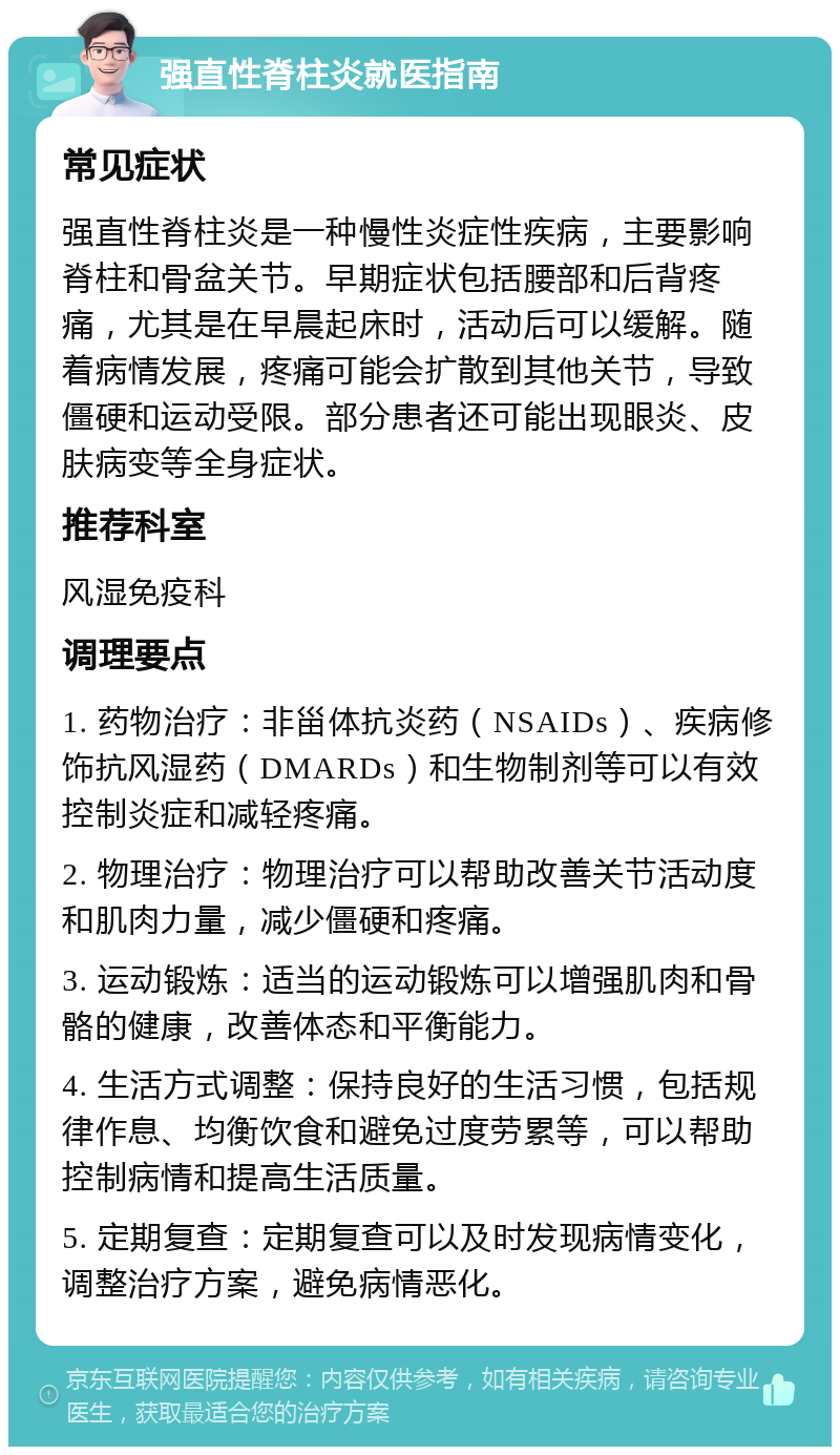 强直性脊柱炎就医指南 常见症状 强直性脊柱炎是一种慢性炎症性疾病，主要影响脊柱和骨盆关节。早期症状包括腰部和后背疼痛，尤其是在早晨起床时，活动后可以缓解。随着病情发展，疼痛可能会扩散到其他关节，导致僵硬和运动受限。部分患者还可能出现眼炎、皮肤病变等全身症状。 推荐科室 风湿免疫科 调理要点 1. 药物治疗：非甾体抗炎药（NSAIDs）、疾病修饰抗风湿药（DMARDs）和生物制剂等可以有效控制炎症和减轻疼痛。 2. 物理治疗：物理治疗可以帮助改善关节活动度和肌肉力量，减少僵硬和疼痛。 3. 运动锻炼：适当的运动锻炼可以增强肌肉和骨骼的健康，改善体态和平衡能力。 4. 生活方式调整：保持良好的生活习惯，包括规律作息、均衡饮食和避免过度劳累等，可以帮助控制病情和提高生活质量。 5. 定期复查：定期复查可以及时发现病情变化，调整治疗方案，避免病情恶化。