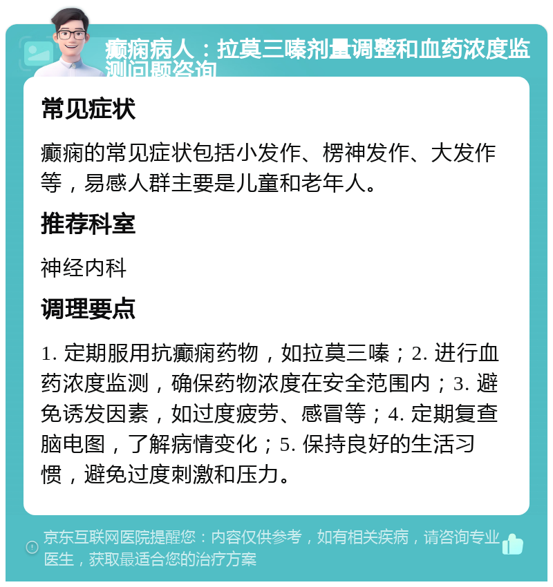 癫痫病人：拉莫三嗪剂量调整和血药浓度监测问题咨询 常见症状 癫痫的常见症状包括小发作、楞神发作、大发作等，易感人群主要是儿童和老年人。 推荐科室 神经内科 调理要点 1. 定期服用抗癫痫药物，如拉莫三嗪；2. 进行血药浓度监测，确保药物浓度在安全范围内；3. 避免诱发因素，如过度疲劳、感冒等；4. 定期复查脑电图，了解病情变化；5. 保持良好的生活习惯，避免过度刺激和压力。