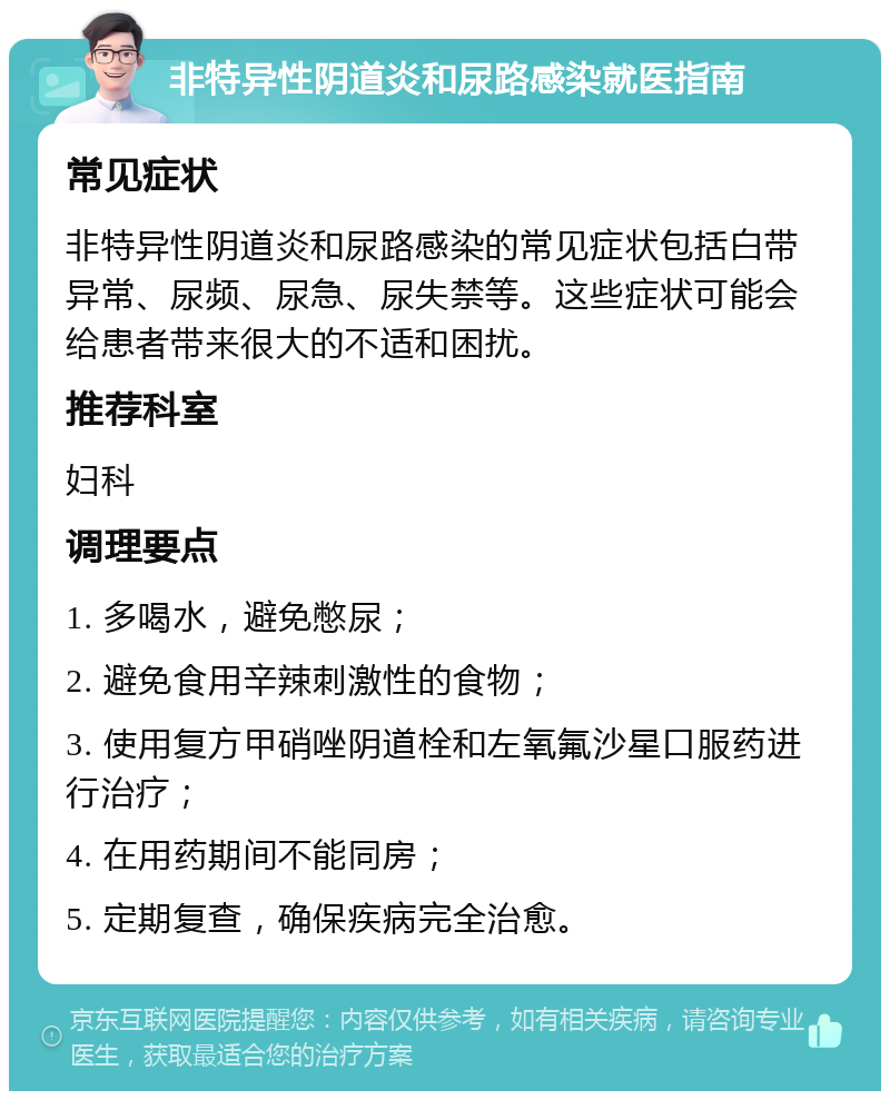 非特异性阴道炎和尿路感染就医指南 常见症状 非特异性阴道炎和尿路感染的常见症状包括白带异常、尿频、尿急、尿失禁等。这些症状可能会给患者带来很大的不适和困扰。 推荐科室 妇科 调理要点 1. 多喝水，避免憋尿； 2. 避免食用辛辣刺激性的食物； 3. 使用复方甲硝唑阴道栓和左氧氟沙星口服药进行治疗； 4. 在用药期间不能同房； 5. 定期复查，确保疾病完全治愈。