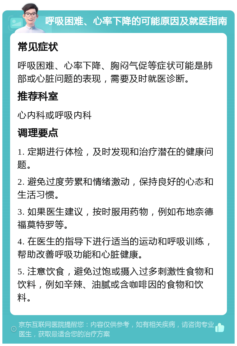 呼吸困难、心率下降的可能原因及就医指南 常见症状 呼吸困难、心率下降、胸闷气促等症状可能是肺部或心脏问题的表现，需要及时就医诊断。 推荐科室 心内科或呼吸内科 调理要点 1. 定期进行体检，及时发现和治疗潜在的健康问题。 2. 避免过度劳累和情绪激动，保持良好的心态和生活习惯。 3. 如果医生建议，按时服用药物，例如布地奈德福莫特罗等。 4. 在医生的指导下进行适当的运动和呼吸训练，帮助改善呼吸功能和心脏健康。 5. 注意饮食，避免过饱或摄入过多刺激性食物和饮料，例如辛辣、油腻或含咖啡因的食物和饮料。