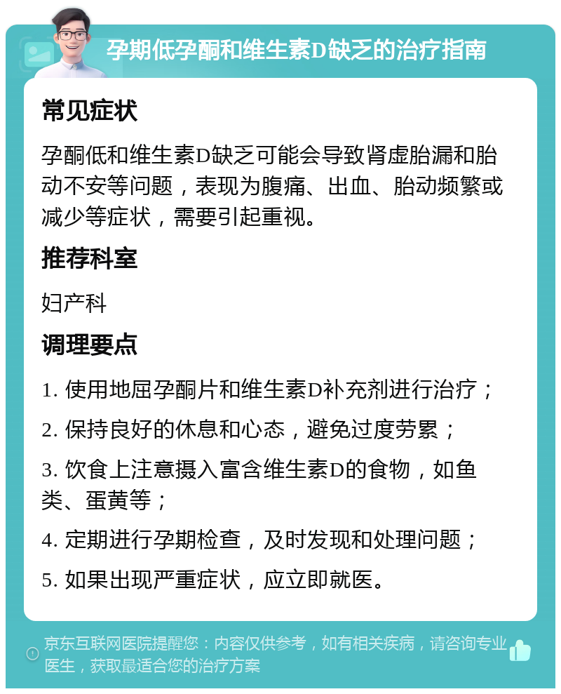 孕期低孕酮和维生素D缺乏的治疗指南 常见症状 孕酮低和维生素D缺乏可能会导致肾虚胎漏和胎动不安等问题，表现为腹痛、出血、胎动频繁或减少等症状，需要引起重视。 推荐科室 妇产科 调理要点 1. 使用地屈孕酮片和维生素D补充剂进行治疗； 2. 保持良好的休息和心态，避免过度劳累； 3. 饮食上注意摄入富含维生素D的食物，如鱼类、蛋黄等； 4. 定期进行孕期检查，及时发现和处理问题； 5. 如果出现严重症状，应立即就医。