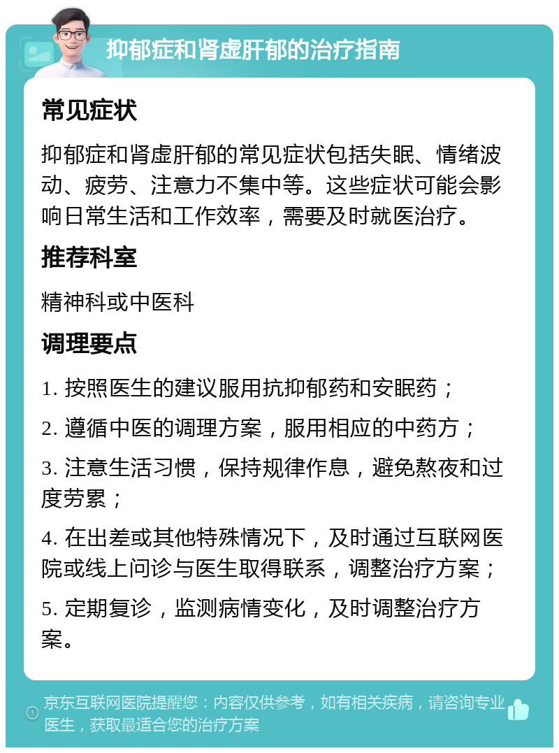 抑郁症和肾虚肝郁的治疗指南 常见症状 抑郁症和肾虚肝郁的常见症状包括失眠、情绪波动、疲劳、注意力不集中等。这些症状可能会影响日常生活和工作效率，需要及时就医治疗。 推荐科室 精神科或中医科 调理要点 1. 按照医生的建议服用抗抑郁药和安眠药； 2. 遵循中医的调理方案，服用相应的中药方； 3. 注意生活习惯，保持规律作息，避免熬夜和过度劳累； 4. 在出差或其他特殊情况下，及时通过互联网医院或线上问诊与医生取得联系，调整治疗方案； 5. 定期复诊，监测病情变化，及时调整治疗方案。