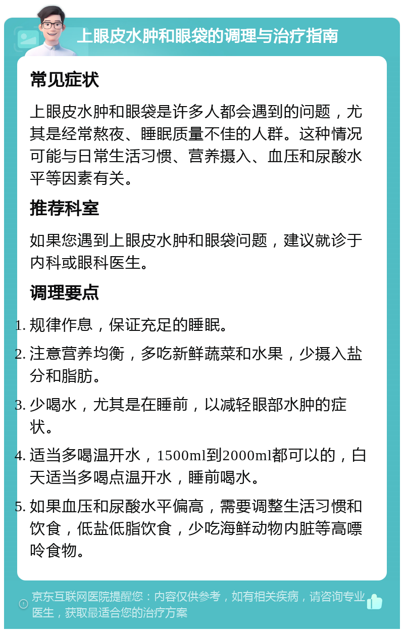 上眼皮水肿和眼袋的调理与治疗指南 常见症状 上眼皮水肿和眼袋是许多人都会遇到的问题，尤其是经常熬夜、睡眠质量不佳的人群。这种情况可能与日常生活习惯、营养摄入、血压和尿酸水平等因素有关。 推荐科室 如果您遇到上眼皮水肿和眼袋问题，建议就诊于内科或眼科医生。 调理要点 规律作息，保证充足的睡眠。 注意营养均衡，多吃新鲜蔬菜和水果，少摄入盐分和脂肪。 少喝水，尤其是在睡前，以减轻眼部水肿的症状。 适当多喝温开水，1500ml到2000ml都可以的，白天适当多喝点温开水，睡前喝水。 如果血压和尿酸水平偏高，需要调整生活习惯和饮食，低盐低脂饮食，少吃海鲜动物内脏等高嘌呤食物。