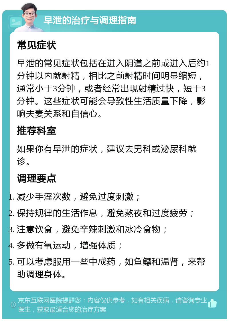 早泄的治疗与调理指南 常见症状 早泄的常见症状包括在进入阴道之前或进入后约1分钟以内就射精，相比之前射精时间明显缩短，通常小于3分钟，或者经常出现射精过快，短于3分钟。这些症状可能会导致性生活质量下降，影响夫妻关系和自信心。 推荐科室 如果你有早泄的症状，建议去男科或泌尿科就诊。 调理要点 减少手淫次数，避免过度刺激； 保持规律的生活作息，避免熬夜和过度疲劳； 注意饮食，避免辛辣刺激和冰冷食物； 多做有氧运动，增强体质； 可以考虑服用一些中成药，如鱼鳔和温肾，来帮助调理身体。