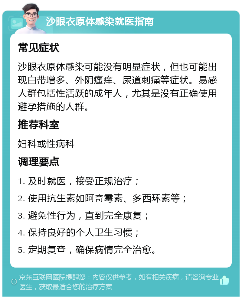 沙眼衣原体感染就医指南 常见症状 沙眼衣原体感染可能没有明显症状，但也可能出现白带增多、外阴瘙痒、尿道刺痛等症状。易感人群包括性活跃的成年人，尤其是没有正确使用避孕措施的人群。 推荐科室 妇科或性病科 调理要点 1. 及时就医，接受正规治疗； 2. 使用抗生素如阿奇霉素、多西环素等； 3. 避免性行为，直到完全康复； 4. 保持良好的个人卫生习惯； 5. 定期复查，确保病情完全治愈。