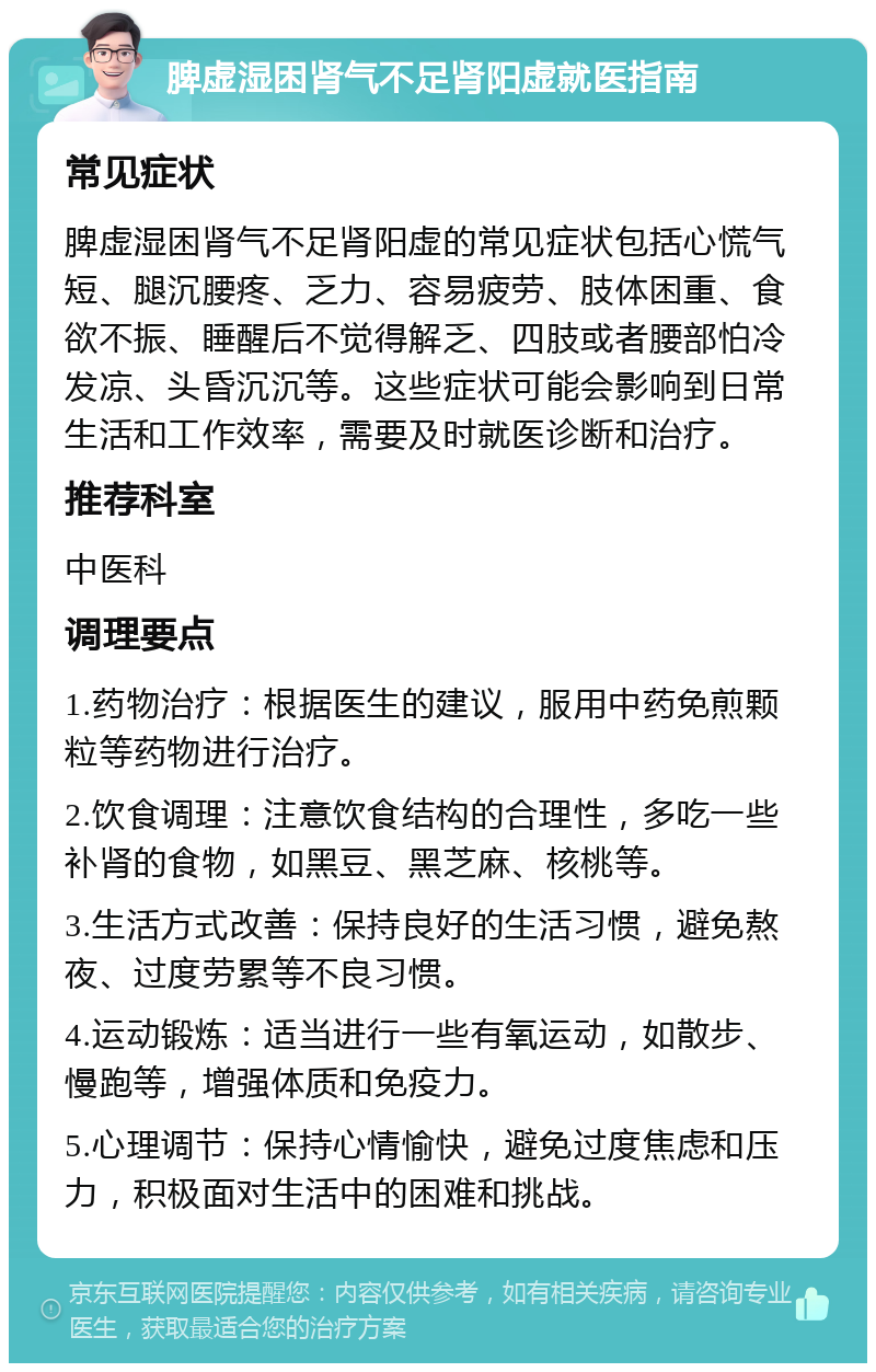 脾虚湿困肾气不足肾阳虚就医指南 常见症状 脾虚湿困肾气不足肾阳虚的常见症状包括心慌气短、腿沉腰疼、乏力、容易疲劳、肢体困重、食欲不振、睡醒后不觉得解乏、四肢或者腰部怕冷发凉、头昏沉沉等。这些症状可能会影响到日常生活和工作效率，需要及时就医诊断和治疗。 推荐科室 中医科 调理要点 1.药物治疗：根据医生的建议，服用中药免煎颗粒等药物进行治疗。 2.饮食调理：注意饮食结构的合理性，多吃一些补肾的食物，如黑豆、黑芝麻、核桃等。 3.生活方式改善：保持良好的生活习惯，避免熬夜、过度劳累等不良习惯。 4.运动锻炼：适当进行一些有氧运动，如散步、慢跑等，增强体质和免疫力。 5.心理调节：保持心情愉快，避免过度焦虑和压力，积极面对生活中的困难和挑战。